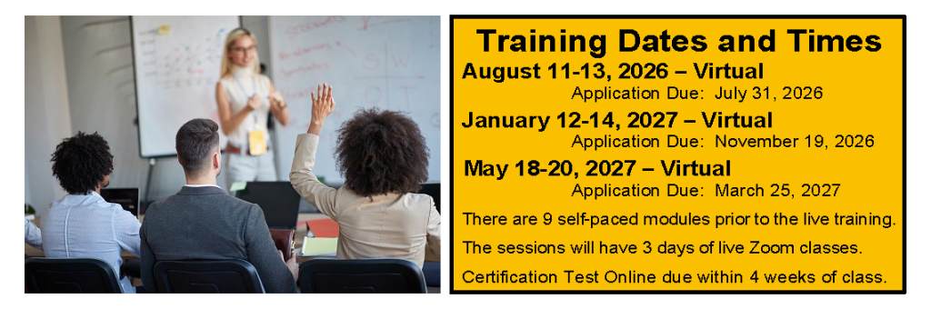 Training Dates and Times August 11-13, 2026 – Virtual Application Due: July 31, 2026 January 12-14, 2027 – Virtual Application Due: November 19, 2026 May 18-20, 2027 – Virtual Application Due: March 25, 2027 There are 9 self-paced modules prior to the live training. The sessions will have 3 days of live Zoom classes. Certification Test Online due within 4 weeks of class.
